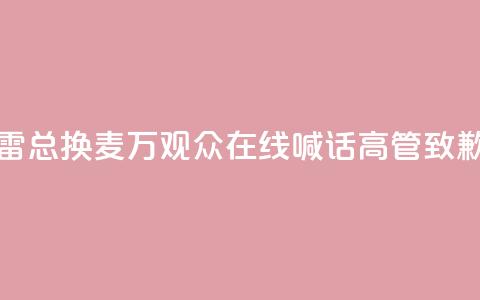 “雷总换麦”！10万+观众在线喊话，高管致歉  第1张
