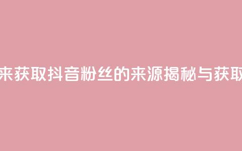 抖音粉丝从哪里来获取 - 抖音粉丝的来源揭秘与获取策略分析。  第1张