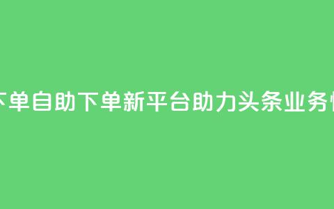 头条业务自助下单 - 自助下单新平台助力头条业务快速上线! 第1张 头条业务自助下单 - 自助下单新平台助力头条业务快速上线! 第1张