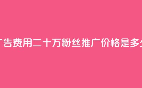 广告费用:二十万粉丝推广价格是多少 第1张 广告费用:二十万粉丝推广价格是多少 第1张