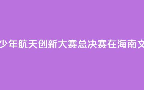 2024全国青少年航天创新大赛总决赛在海南文昌开幕  第1张