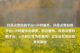 抖音点赞自助平台24小时服务,抖音点赞自助平台24小时服务在哪里,好友推荐,抖音点赞自助平台,24小时在线为您服务!亿乐社区低价自营货源站