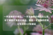 一手货源低价商品，一手货源低价商品怎么卖，手工制造优质低价商品，探索一手货源的世界亿乐社区SUP货源站