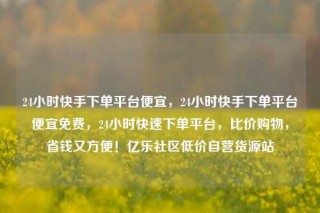 24小时快手下单平台便宜,24小时快手下单平台便宜免费,24小时快速下单平台,比价购物,省钱又方便!亿乐社区低价自营货源站