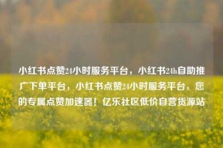小红书点赞24小时服务平台,小红书24h自助推广下单平台,小红书点赞24小时服务平台,您的专属点赞加速器!亿乐社区低价自营货源站
