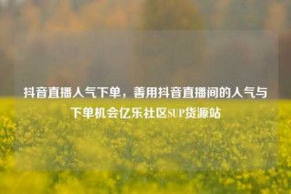 抖音直播人气下单,善用抖音直播间的人气与下单机会亿乐社区SUP货源站
