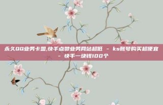 永久QQ业务卡盟,快手点赞业务网站超低 - ks账号购买超便宜 - 快手一块钱100个