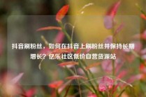 抖音刷粉丝，如何在抖音上刷粉丝并保持长期增长？亿乐社区低价自营货源站