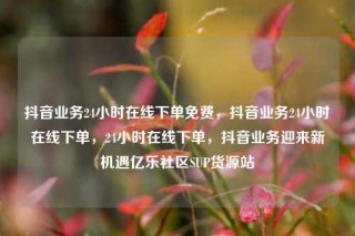 抖音业务24小时在线下单免费,抖音业务24小时在线下单,24小时在线下单,抖音业务迎来新机遇亿乐社区SUP货源站