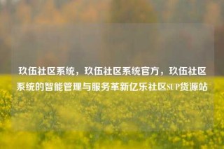 玖伍社区系统，玖伍社区系统官方，玖伍社区系统的智能管理与服务革新亿乐社区SUP货源站