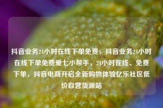 抖音业务24小时在线下单免费,抖音业务24小时在线下单免费爱七小帮手,24小时在线、免费下单,抖音电商开启全新购物体验亿乐社区低价自营货源站