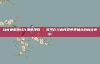 抖音免费粉丝在哪里领取 - 如何在抖音领取免费粉丝的有效途径！