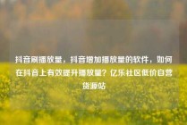 抖音刷播放量，抖音增加播放量的软件，如何在抖音上有效提升播放量？亿乐社区低价自营货源站