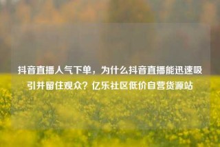 抖音直播人气下单,为什么抖音直播能迅速吸引并留住观众?亿乐社区低价自营货源站