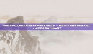 抖音点赞不少怎么粉丝不增加,1元100赞全网最低价 - 拼多多50元提现要多少人助力 - 拼多多最后0.01助力不了