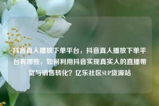 抖音真人播放下单平台,抖音真人播放下单平台有哪些,如何利用抖音实现真实人的直播带货与销售转化?亿乐社区SUP货源站