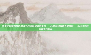快手平台业务网站,球球大作战低价业务平台 - dy赞在线自助下单网站 - dy24小时下单平台粉丝