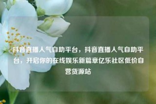 抖音直播人气自助平台，抖音直播人气自助平台，开启你的在线娱乐新篇章亿乐社区低价自营货源站