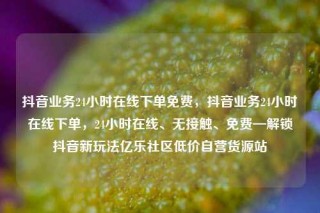 抖音业务24小时在线下单免费,抖音业务24小时在线下单,24小时在线、无接触、免费—解锁抖音新玩法亿乐社区低价自营货源站