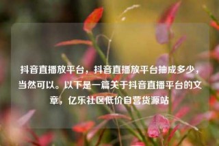 抖音直播放平台,抖音直播放平台抽成多少,当然可以。以下是一篇关于抖音直播平台的文章,亿乐社区低价自营货源站