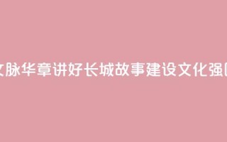 文脉华章 _ 讲好长城故事 建设文化强国