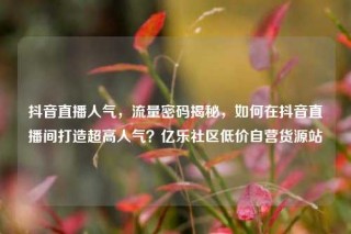 抖音直播人气,流量密码揭秘,如何在抖音直播间打造超高人气?亿乐社区低价自营货源站