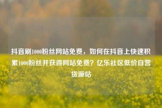 抖音刷1000粉丝网站免费,如何在抖音上快速积累1000粉丝并获得网站免费?亿乐社区低价自营货源站