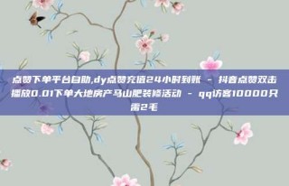 点赞下单平台自助,dy点赞充值24小时到账 - 抖音点赞双击播放0.01下单大地房产马山肥装修活动 - qq访客10000只需2毛