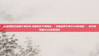 dy业务低价自助下单软件,抖音低价下单网站 - 抖音业务下单24小时涨粉 - 快手浏览量500免费领取