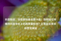 抖音粉丝，抖音粉丝排名前十名，如何吸引并维持抖音平台上的高质量粉丝？亿乐社区低价自营货源站