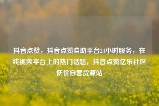抖音点赞，抖音点赞自助平台24小时服务，在线视频平台上的热门话题，抖音点赞亿乐社区低价自营货源站