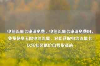 电信流量卡申请免费，电信流量卡申请免费吗，免费畅享无限电信流量，轻松获取电信流量卡亿乐社区低价自营货源站
