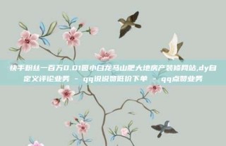 快手粉丝一百万0.01园小白龙马山肥大地房产装修网站,dy自定义评论业务 - qq说说赞低价下单 - qq点赞业务