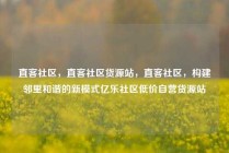 直客社区，直客社区货源站，直客社区，构建邻里和谐的新模式亿乐社区低价自营货源站