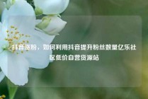 抖音涨粉，如何利用抖音提升粉丝数量亿乐社区低价自营货源站