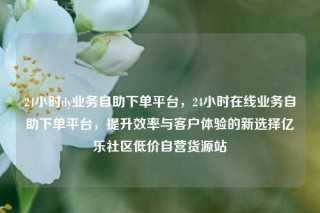 24小时dy业务自助下单平台,24小时在线业务自助下单平台,提升效率与客户体验的新选择亿乐社区低价自营货源站