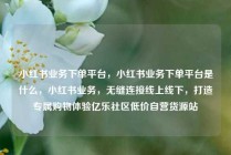 小红书业务下单平台，小红书业务下单平台是什么，小红书业务，无缝连接线上线下，打造专属购物体验亿乐社区低价自营货源站