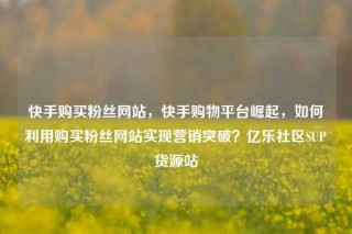 快手购买粉丝网站,快手购物平台崛起,如何利用购买粉丝网站实现营销突破?亿乐社区SUP货源站