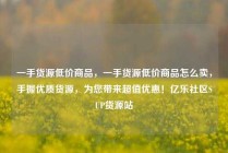 一手货源低价商品,一手货源低价商品怎么卖,手握优质货源,为您带来超值优惠!亿乐社区SUP货源站