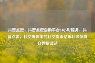 抖音点赞,抖音点赞自助平台24小时服务,抖音点赞,社交媒体中的社交货币亿乐社区低价自营货源站