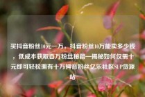 买抖音粉丝10元一万，抖音粉丝10万能卖多少钱，低成本获取百万粉丝秘籍—揭秘如何仅需十元即可轻松拥有十万抖音粉丝亿乐社区SUP货源站
