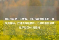社区货源站一手货源,社区货源站超低价,社区货源站,打通供应链最后一公里的创新实践亿乐社区SUP货源站