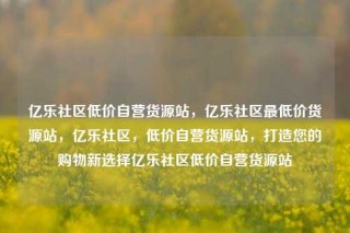 亿乐社区低价自营货源站,亿乐社区最低价货源站,亿乐社区,低价自营货源站,打造您的购物新选择亿乐社区低价自营货源站