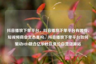抖音播放下单平台,抖音播放下单平台有哪些,短视频商业生态重构,抖音播放下单平台如何驱动O2O融合亿乐社区低价自营货源站