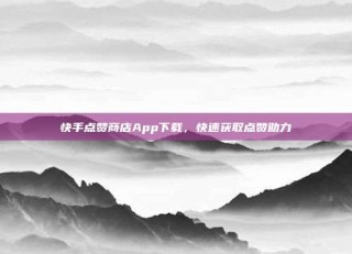 快手点赞商店App下载，快速获取点赞助力