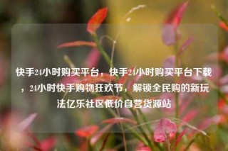 快手24小时购买平台,快手24小时购买平台下载,24小时快手购物狂欢节,解锁全民购的新玩法亿乐社区低价自营货源站