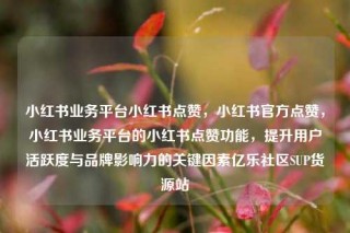 小红书业务平台小红书点赞,小红书官方点赞,小红书业务平台的小红书点赞功能,提升用户活跃度与品牌影响力的关键因素亿乐社区SUP货源站