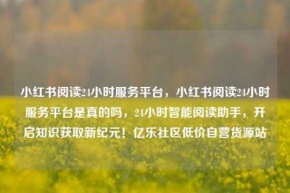 小红书阅读24小时服务平台,小红书阅读24小时服务平台是真的吗,24小时智能阅读助手,开启知识获取新纪元!亿乐社区低价自营货源站
