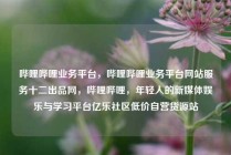 哔哩哔哩业务平台，哔哩哔哩业务平台网站服务十二出品网，哔哩哔哩，年轻人的新媒体娱乐与学习平台亿乐社区低价自营货源站