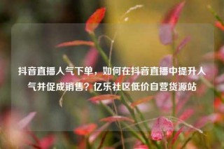 抖音直播人气下单,如何在抖音直播中提升人气并促成销售?亿乐社区低价自营货源站